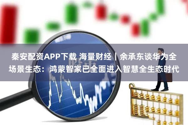 秦安配资APP下载 海量财经｜余承东谈华为全场景生态：鸿蒙智家已全面进入智慧全生态时代