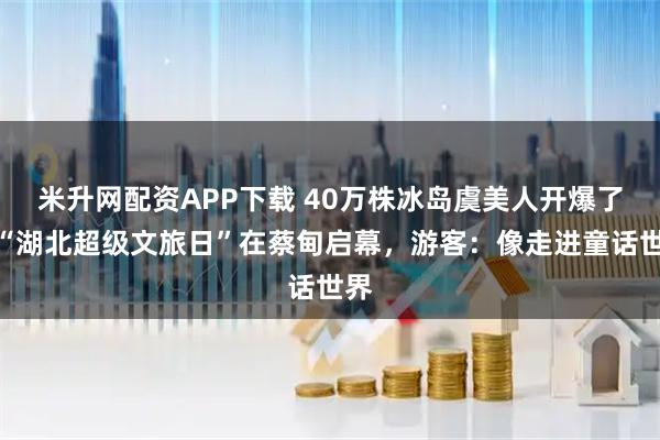 米升网配资APP下载 40万株冰岛虞美人开爆了！“湖北超级文旅日”在蔡甸启幕，游客：像走进童话世界
