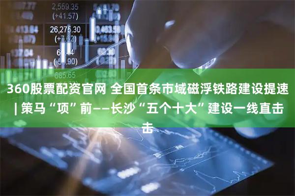 360股票配资官网 全国首条市域磁浮铁路建设提速 | 策马“项”前——长沙“五个十大”建设一线直击