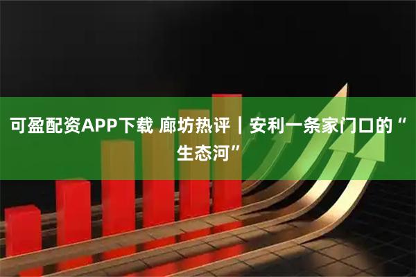 可盈配资APP下载 廊坊热评｜安利一条家门口的“生态河”
