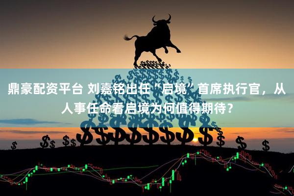 鼎豪配资平台 刘嘉铭出任“启境”首席执行官，从人事任命看启境为何值得期待？