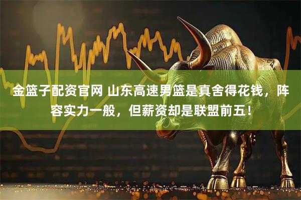 金篮子配资官网 山东高速男篮是真舍得花钱，阵容实力一般，但薪资却是联盟前五！