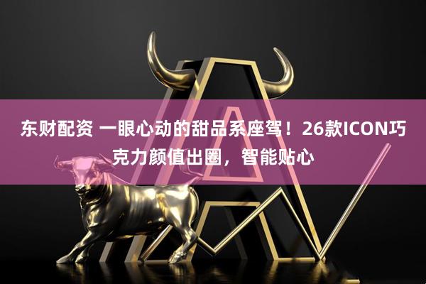 东财配资 一眼心动的甜品系座驾！26款ICON巧克力颜值出圈，智能贴心