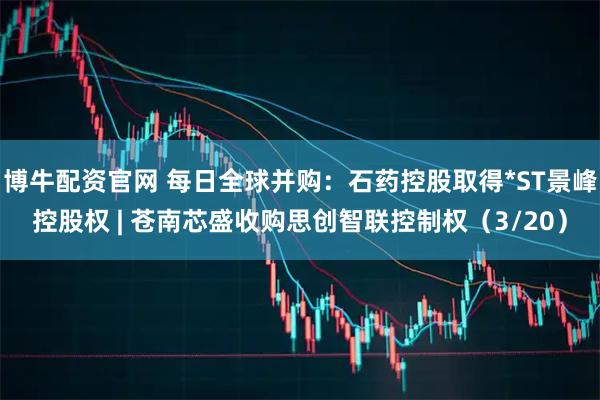 博牛配资官网 每日全球并购：石药控股取得*ST景峰控股权 | 苍南芯盛收购思创智联控制权（3/20）