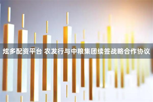 炫多配资平台 农发行与中粮集团续签战略合作协议