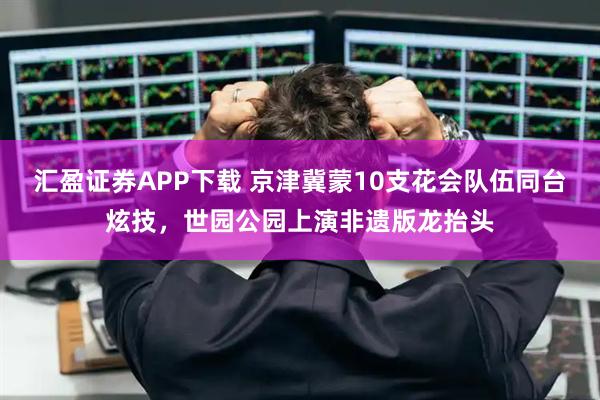 汇盈证券APP下载 京津冀蒙10支花会队伍同台炫技，世园公园上演非遗版龙抬头