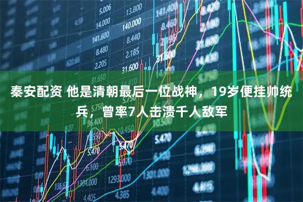 秦安配资 他是清朝最后一位战神，19岁便挂帅统兵，曾率7人击溃千人敌军