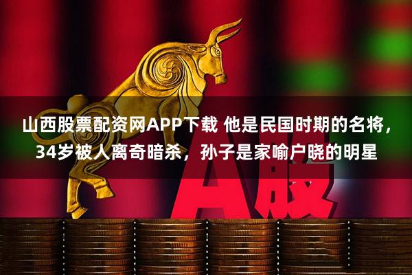 山西股票配资网APP下载 他是民国时期的名将，34岁被人离奇暗杀，孙子是家喻户晓的明星