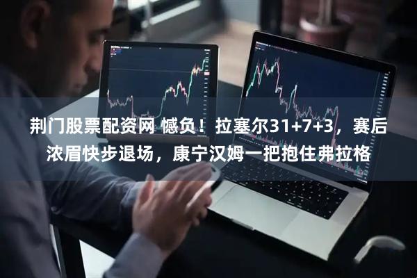 荆门股票配资网 憾负！拉塞尔31+7+3，赛后浓眉快步退场，康宁汉姆一把抱住弗拉格