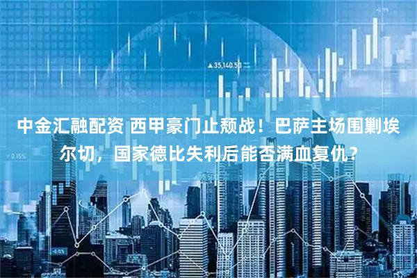 中金汇融配资 西甲豪门止颓战！巴萨主场围剿埃尔切，国家德比失利后能否满血复仇？