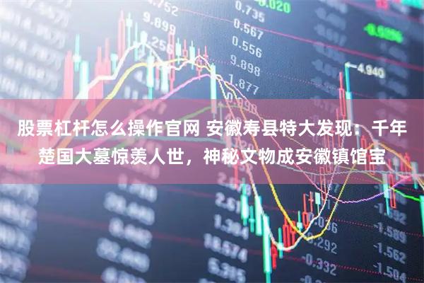 股票杠杆怎么操作官网 安徽寿县特大发现：千年楚国大墓惊羡人世，神秘文物成安徽镇馆宝