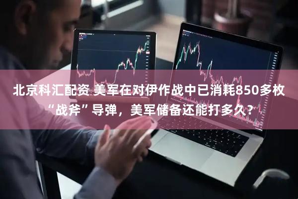 北京科汇配资 美军在对伊作战中已消耗850多枚“战斧”导弹，美军储备还能打多久？