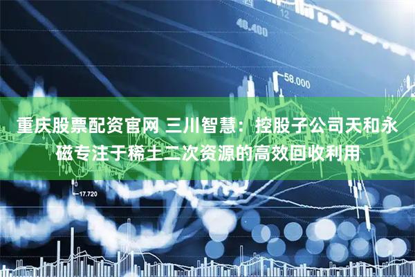 重庆股票配资官网 三川智慧：控股子公司天和永磁专注于稀土二次资源的高效回收利用
