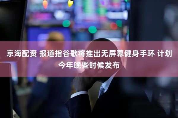 京海配资 报道指谷歌将推出无屏幕健身手环 计划今年晚些时候发布