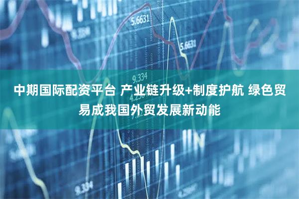 中期国际配资平台 产业链升级+制度护航 绿色贸易成我国外贸发展新动能