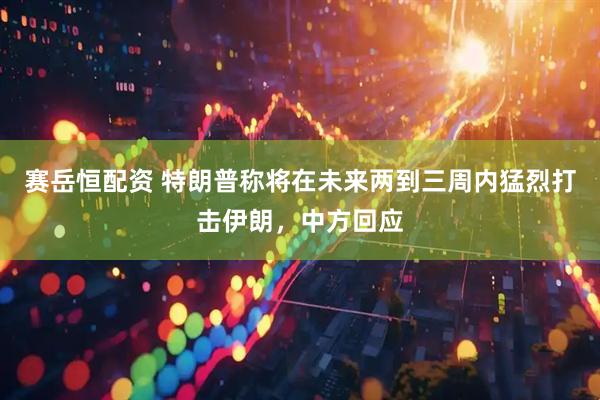赛岳恒配资 特朗普称将在未来两到三周内猛烈打击伊朗，中方回应