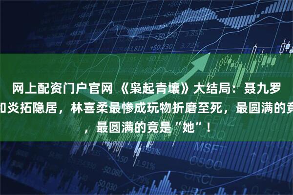 网上配资门户官网 《枭起青壤》大结局：聂九罗死而复生和炎拓隐居，林喜柔最惨成玩物折磨至死，最圆满的竟是“她”！