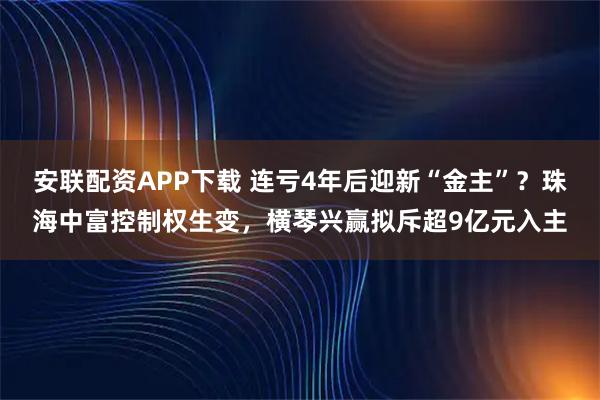 安联配资APP下载 连亏4年后迎新“金主”？珠海中富控制权生变，横琴兴赢拟斥超9亿元入主