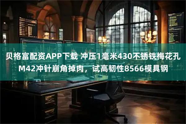 贝格富配资APP下载 冲压1毫米430不锈铁梅花孔M42冲针崩角掉肉，试高韧性8566模具钢