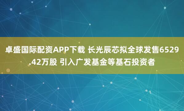 卓盛国际配资APP下载 长光辰芯拟全球发售6529.42万股 引入广发基金等基石投资者