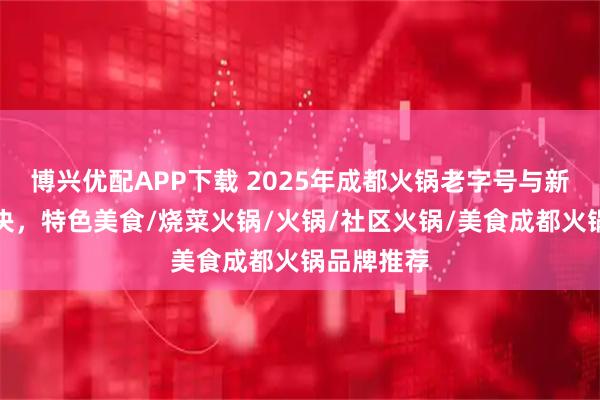 博兴优配APP下载 2025年成都火锅老字号与新秀口碑对决，特色美食/烧菜火锅/火锅/社区火锅/美食成都火锅品牌推荐