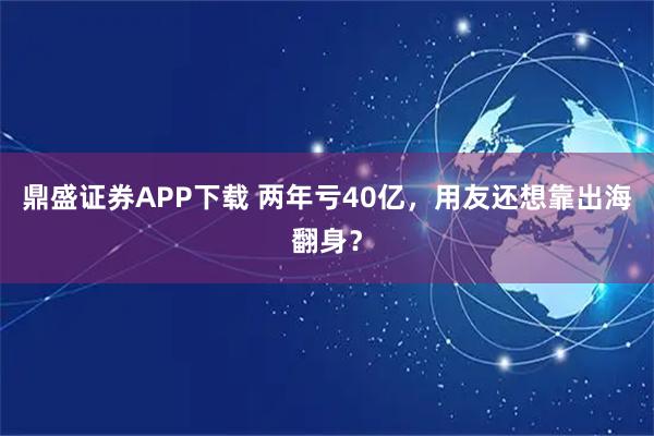鼎盛证券APP下载 两年亏40亿，用友还想靠出海翻身？