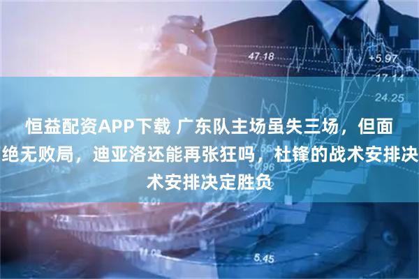 恒益配资APP下载 广东队主场虽失三场，但面对山西绝无败局，迪亚洛还能再张狂吗，杜锋的战术安排决定胜负