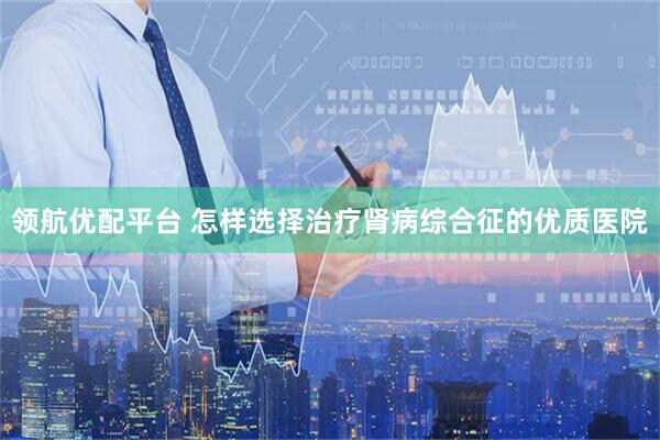 领航优配平台 怎样选择治疗肾病综合征的优质医院