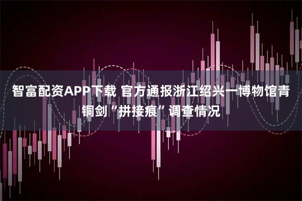 智富配资APP下载 官方通报浙江绍兴一博物馆青铜剑“拼接痕”调查情况