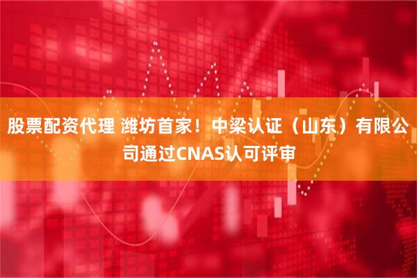 股票配资代理 潍坊首家！中梁认证（山东）有限公司通过CNAS认可评审