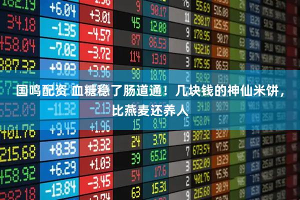 国鸣配资 血糖稳了肠道通！几块钱的神仙米饼，比燕麦还养人