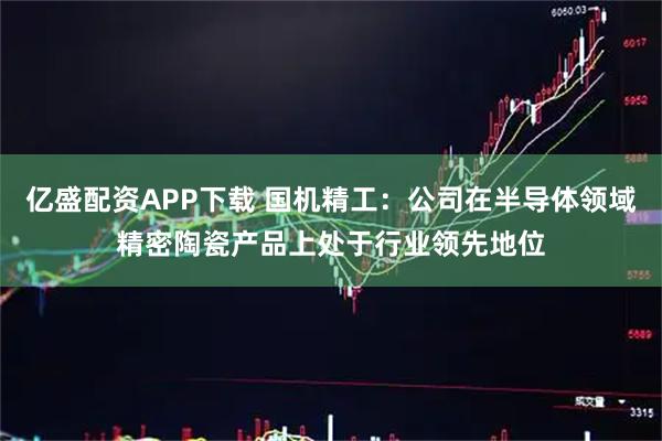 亿盛配资APP下载 国机精工：公司在半导体领域精密陶瓷产品上处于行业领先地位