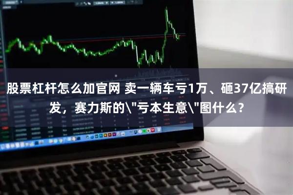 股票杠杆怎么加官网 卖一辆车亏1万、砸37亿搞研发，赛力斯的＂亏本生意＂图什么？